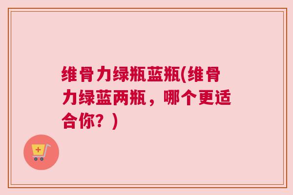 维骨力绿瓶蓝瓶(维骨力绿蓝两瓶，哪个更适合你？)