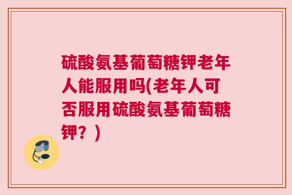 硫酸氨基葡萄糖钾老年人能服用吗(老年人可否服用硫酸氨基葡萄糖钾？)