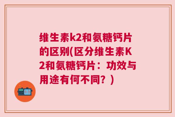 维生素k2和氨糖钙片的区别(区分维生素K2和氨糖钙片：功效与用途有何不同？)