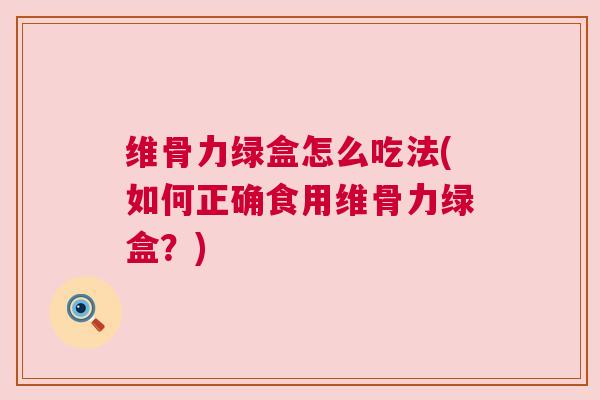 维骨力绿盒怎么吃法(如何正确食用维骨力绿盒？)