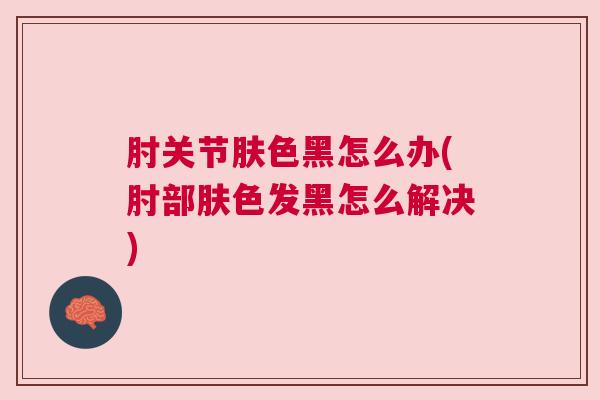 肘关节肤色黑怎么办(肘部肤色发黑怎么解决)