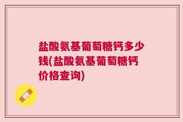盐酸氨基葡萄糖钙多少钱(盐酸氨基葡萄糖钙价格查询)