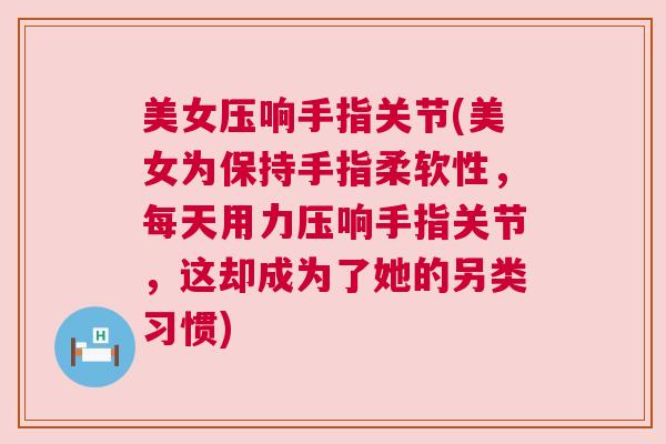 美女压响手指关节(美女为保持手指柔软性，每天用力压响手指关节，这却成为了她的另类习惯)