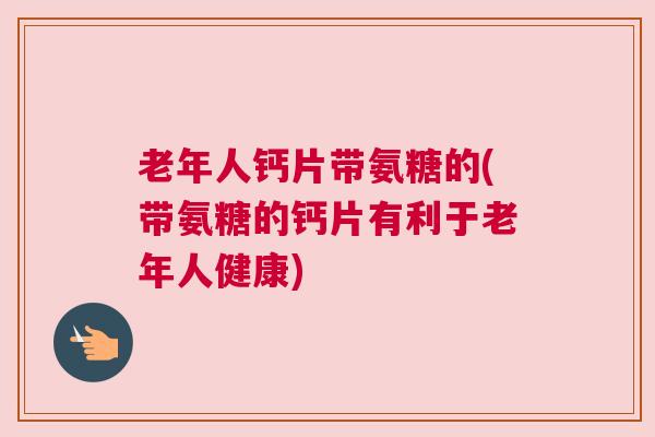 老年人钙片带氨糖的(带氨糖的钙片有利于老年人健康)