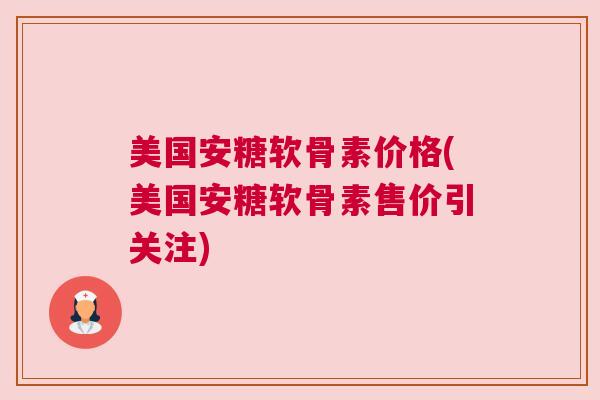 美国安糖软骨素价格(美国安糖软骨素售价引关注)