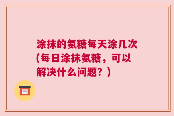 涂抹的氨糖每天涂几次(每日涂抹氨糖，可以解决什么问题？)