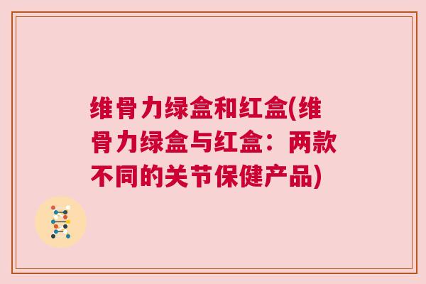 维骨力绿盒和红盒(维骨力绿盒与红盒：两款不同的关节保健产品)