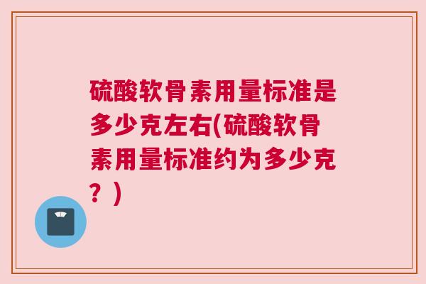 硫酸软骨素用量标准是多少克左右(硫酸软骨素用量标准约为多少克？)