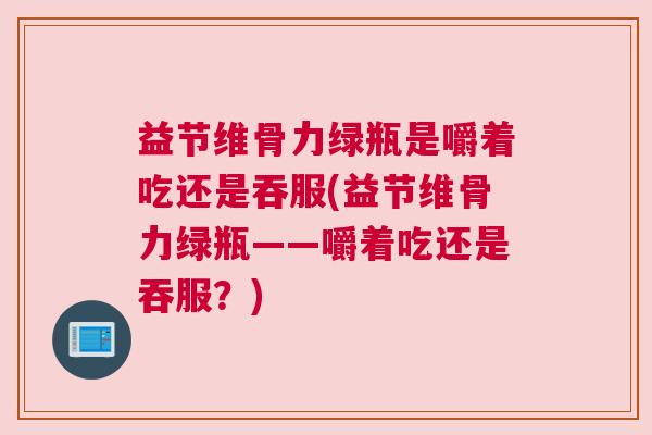 益节维骨力绿瓶是嚼着吃还是吞服(益节维骨力绿瓶——嚼着吃还是吞服？)