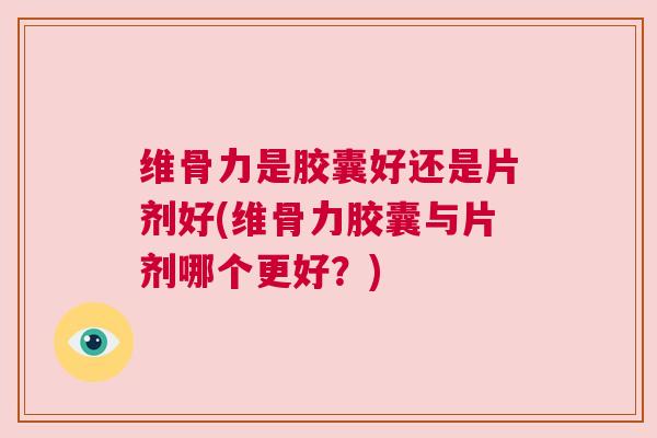 维骨力是胶囊好还是片剂好(维骨力胶囊与片剂哪个更好？)