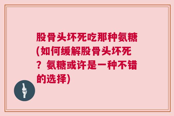 股骨头坏死吃那种氨糖(如何缓解股骨头坏死?氨糖或许是一种不错的选择) 股骨头坏死吃那种氨糖(如何缓解股骨头坏死?氨糖或许是一种不错的选择)