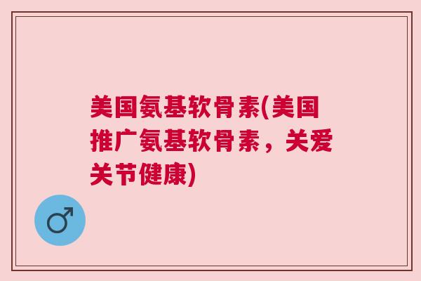 美国氨基软骨素(美国推广氨基软骨素，关爱关节健康)