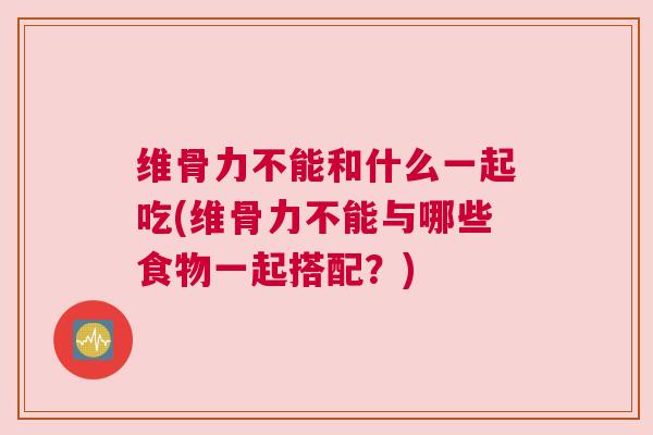 维骨力不能和什么一起吃(维骨力不能与哪些食物一起搭配？)