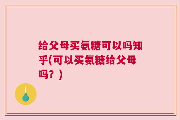 给父母买氨糖可以吗知乎(可以买氨糖给父母吗？)