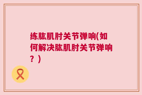练肱肌肘关节弹响(如何解决肱肌肘关节弹响？)