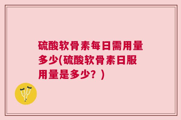 硫酸软骨素每日需用量多少(硫酸软骨素日服用量是多少？)