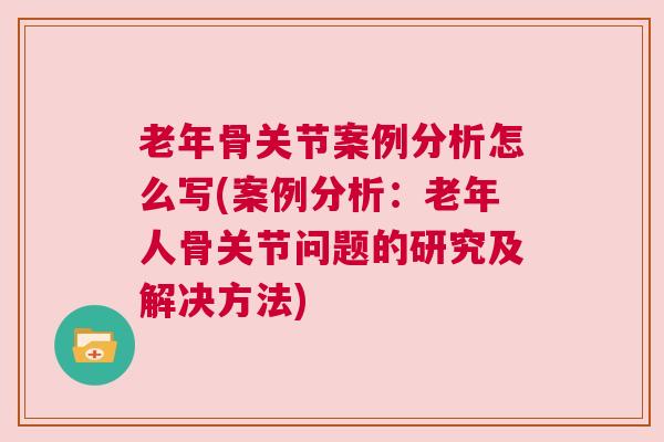 老年骨关节案例分析怎么写(案例分析：老年人骨关节问题的研究及解决方法)