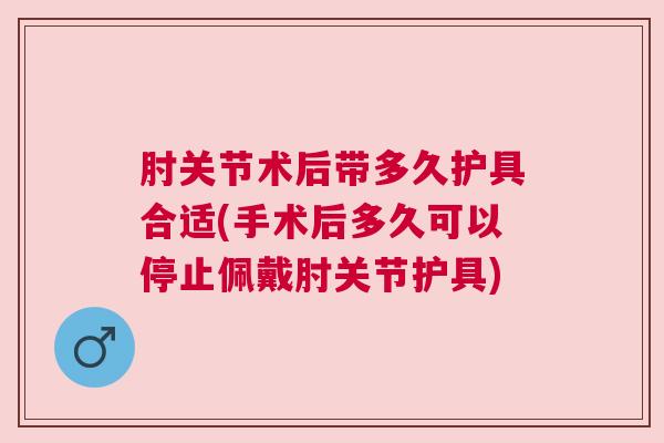 肘关节术后带多久护具合适(手术后多久可以停止佩戴肘关节护具)