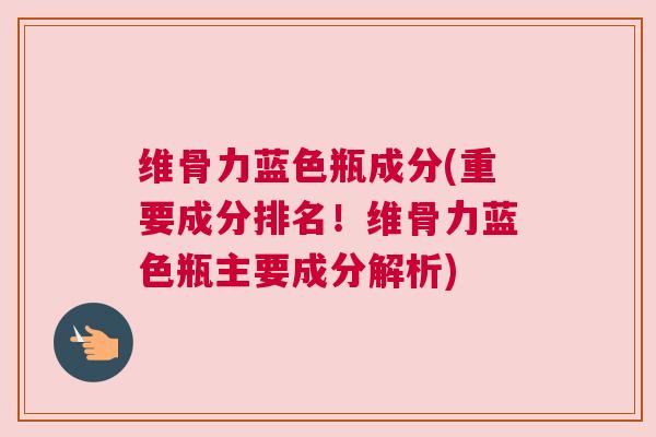 维骨力蓝色瓶成分(重要成分排名！维骨力蓝色瓶主要成分解析)