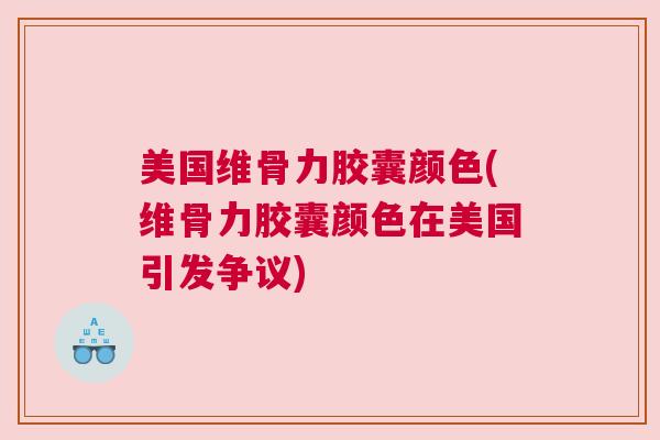 美国维骨力胶囊颜色(维骨力胶囊颜色在美国引发争议)