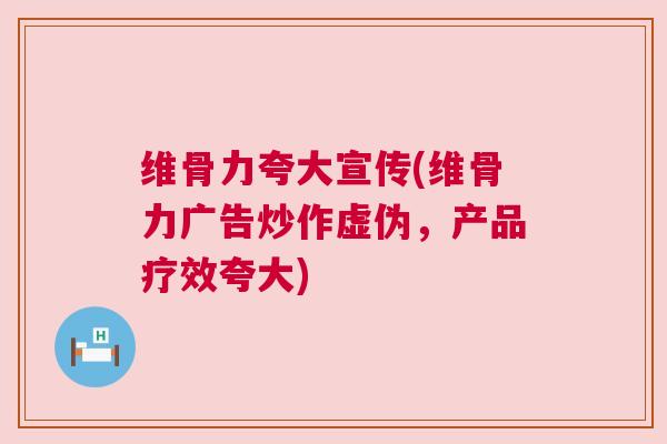 维骨力夸大宣传(维骨力广告炒作虚伪，产品疗效夸大)