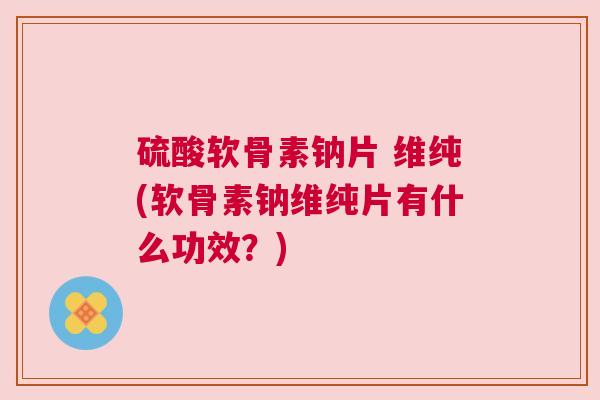 硫酸软骨素钠片 维纯(软骨素钠维纯片有什么功效？)