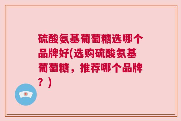 硫酸氨基葡萄糖选哪个品牌好(选购硫酸氨基葡萄糖,推荐哪个品牌?)