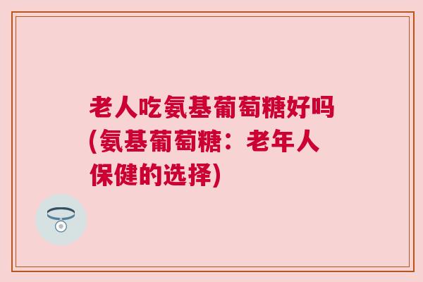 老人吃氨基葡萄糖好吗(氨基葡萄糖：老年人保健的选择)