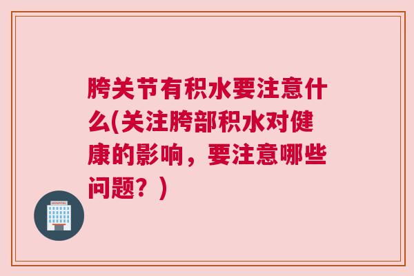 胯关节有积水要注意什么(关注胯部积水对健康的影响，要注意哪些问题？)