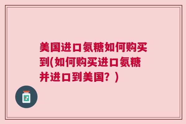 美国进口氨糖如何购买到(如何购买进口氨糖并进口到美国？)