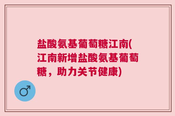 盐酸氨基葡萄糖江南(江南新增盐酸氨基葡萄糖，助力关节健康)