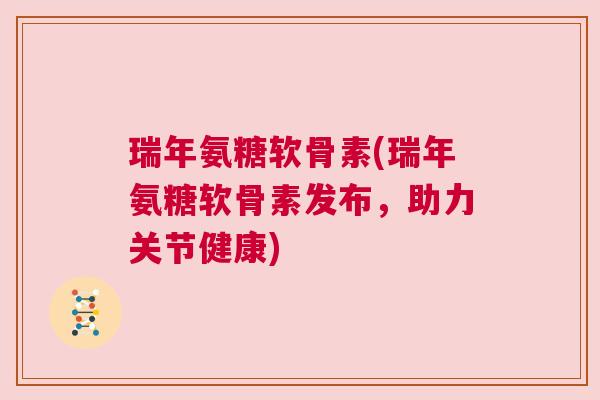 瑞年氨糖软骨素(瑞年氨糖软骨素发布，助力关节健康)