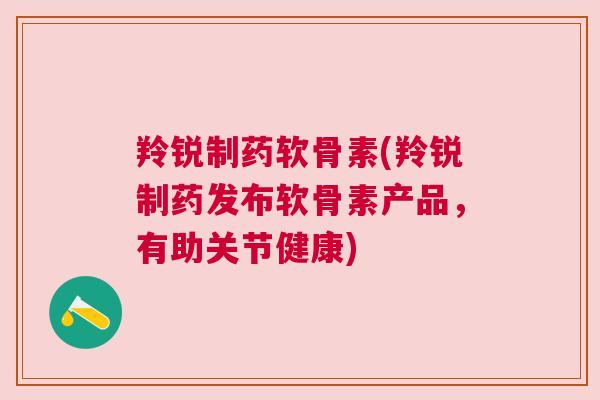 羚锐制药软骨素(羚锐制药发布软骨素产品，有助关节健康)