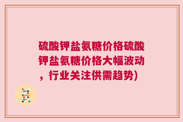 硫酸钾盐氨糖价格硫酸钾盐氨糖价格大幅波动,行业关注供需趋势) 硫酸钾盐氨糖价格硫酸钾盐氨糖价格大幅波动,行业关注供需趋势)