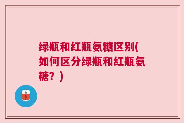 绿瓶和红瓶氨糖区别(如何区分绿瓶和红瓶氨糖？)