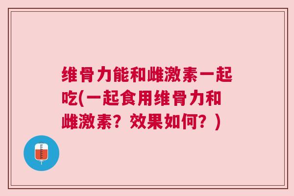 维骨力能和雌激素一起吃(一起食用维骨力和雌激素？效果如何？)