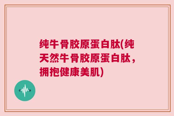 纯牛骨胶原蛋白肽(纯天然牛骨胶原蛋白肽，拥抱健康美肌)