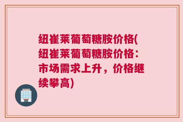 纽崔莱葡萄糖胺价格(纽崔莱葡萄糖胺价格：市场需求上升，价格继续攀高)
