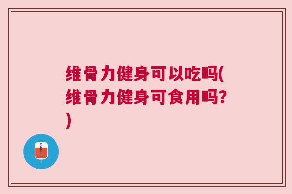 维骨力健身可以吃吗(维骨力健身可食用吗？)
