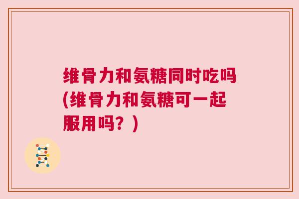 维骨力和氨糖同时吃吗(维骨力和氨糖可一起服用吗？)