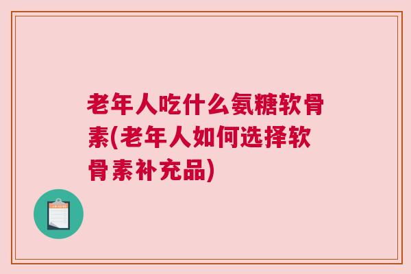 老年人吃什么氨糖软骨素(老年人如何选择软骨素补充品)