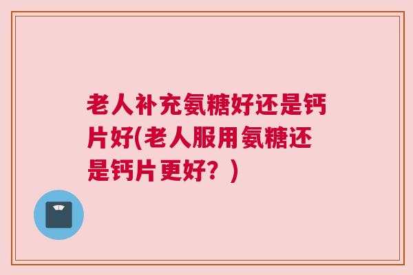 老人补充氨糖好还是钙片好(老人服用氨糖还是钙片更好？)