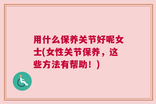 用什么保养关节好呢女士(女性关节保养，这些方法有帮助！)