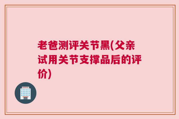 老爸测评关节黑(父亲试用关节支撑品后的评价)