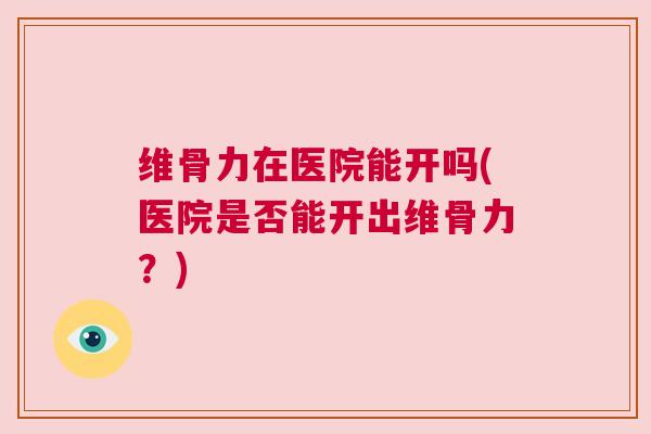 维骨力在医院能开吗(医院是否能开出维骨力？)