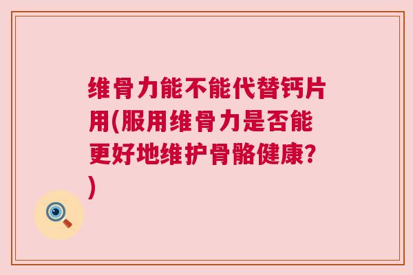 维骨力能不能代替钙片用(服用维骨力是否能更好地维护骨骼健康？)