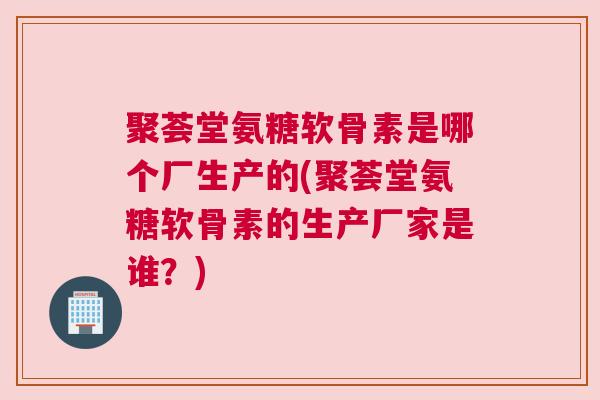 聚荟堂氨糖软骨素是哪个厂生产的(聚荟堂氨糖软骨素的生产厂家是谁？)