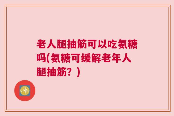 老人腿抽筋可以吃氨糖吗(氨糖可缓解老年人腿抽筋？)