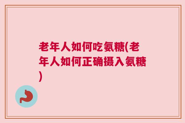 老年人如何吃氨糖(老年人如何正确摄入氨糖)