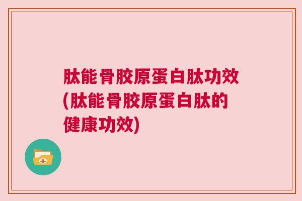 肽能骨胶原蛋白肽功效(肽能骨胶原蛋白肽的健康功效)